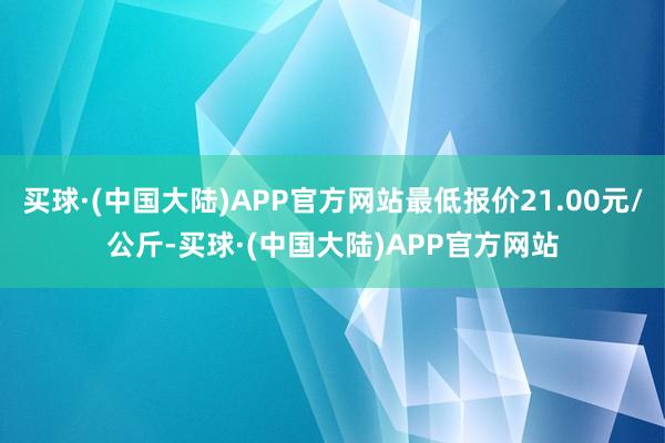 买球·(中国大陆)APP官方网站最低报价21.00元/公斤-买球·(中国大陆)APP官方网站