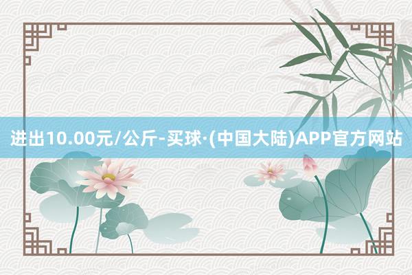 进出10.00元/公斤-买球·(中国大陆)APP官方网站