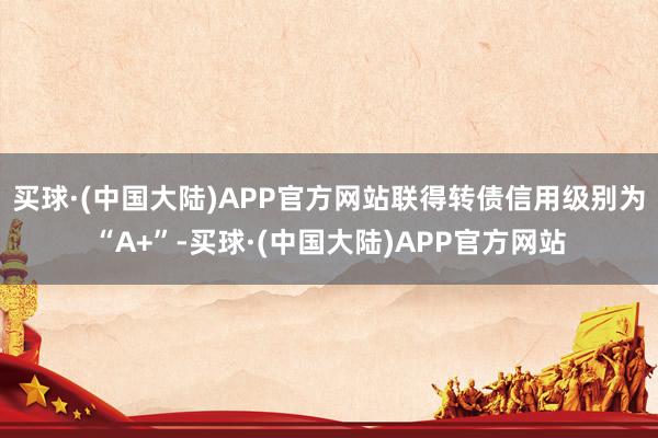 买球·(中国大陆)APP官方网站联得转债信用级别为“A+”-买球·(中国大陆)APP官方网站