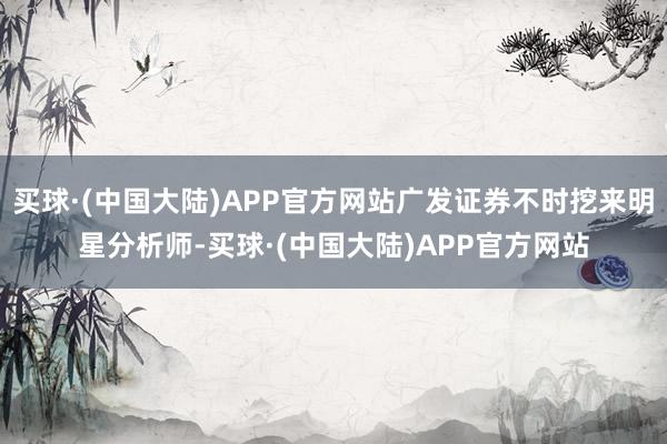 买球·(中国大陆)APP官方网站广发证券不时挖来明星分析师-买球·(中国大陆)APP官方网站