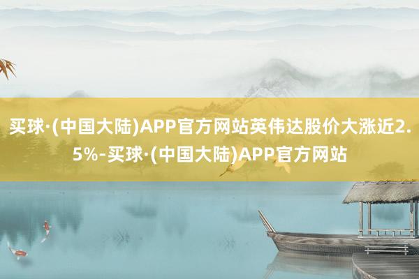 买球·(中国大陆)APP官方网站英伟达股价大涨近2.5%-买球·(中国大陆)APP官方网站