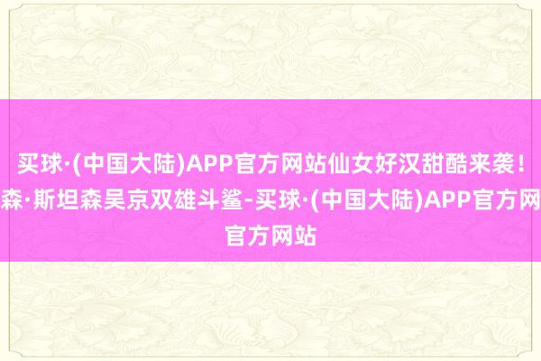 买球·(中国大陆)APP官方网站仙女好汉甜酷来袭！杰森·斯坦森吴京双雄斗鲨-买球·(中国大陆)APP官方网站