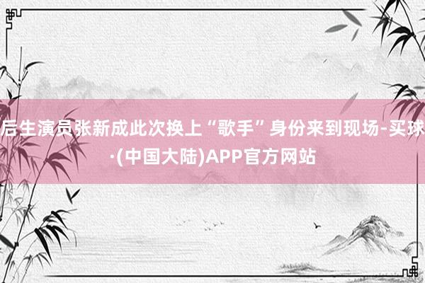 后生演员张新成此次换上“歌手”身份来到现场-买球·(中国大陆)APP官方网站