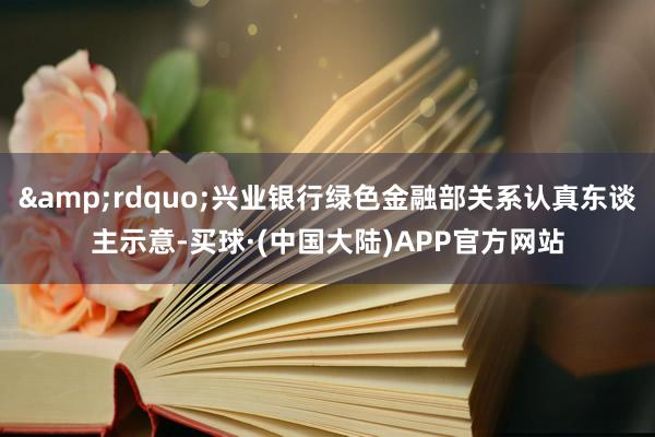 &rdquo;兴业银行绿色金融部关系认真东谈主示意-买球·(中国大陆)APP官方网站