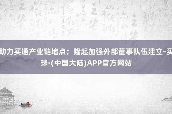 助力买通产业链堵点；隆起加强外部董事队伍建立-买球·(中国大陆)APP官方网站