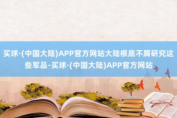 买球·(中国大陆)APP官方网站大陆根底不屑研究这些军品-买球·(中国大陆)APP官方网站