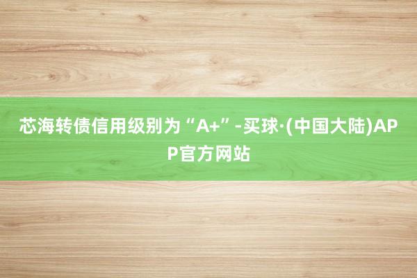 芯海转债信用级别为“A+”-买球·(中国大陆)APP官方网站