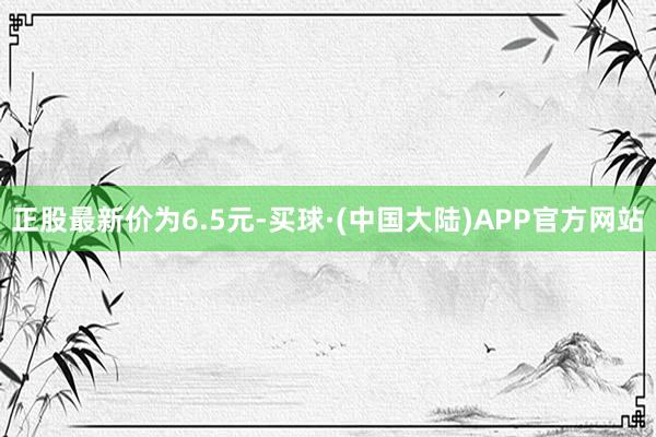 正股最新价为6.5元-买球·(中国大陆)APP官方网站