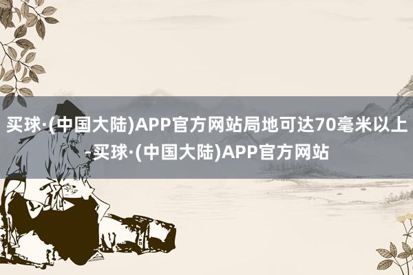 买球·(中国大陆)APP官方网站局地可达70毫米以上-买球·(中国大陆)APP官方网站