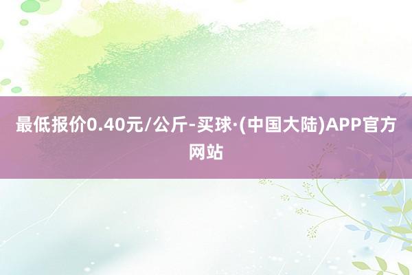 最低报价0.40元/公斤-买球·(中国大陆)APP官方网站