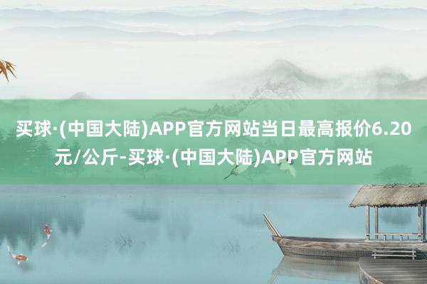 买球·(中国大陆)APP官方网站当日最高报价6.20元/公斤-买球·(中国大陆)APP官方网站