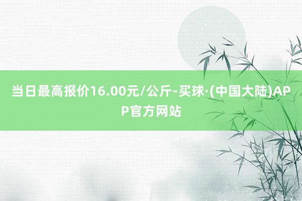 当日最高报价16.00元/公斤-买球·(中国大陆)APP官方网站