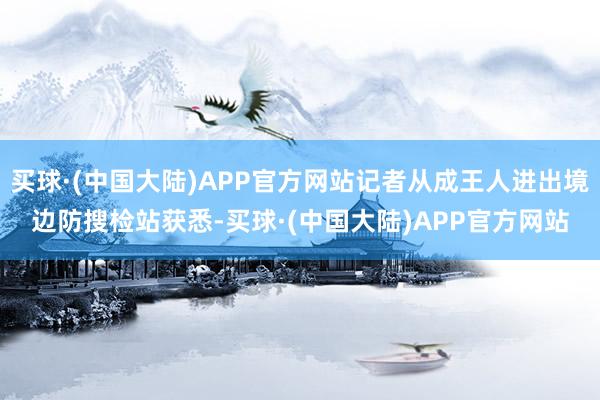 买球·(中国大陆)APP官方网站记者从成王人进出境边防搜检站获悉-买球·(中国大陆)APP官方网站