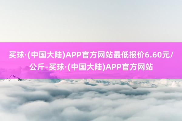 买球·(中国大陆)APP官方网站最低报价6.60元/公斤-买球·(中国大陆)APP官方网站