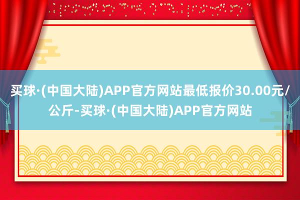 买球·(中国大陆)APP官方网站最低报价30.00元/公斤-买球·(中国大陆)APP官方网站