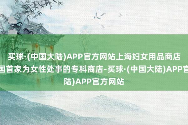 买球·(中国大陆)APP官方网站上海妇女用品商店动作中国首家为女性处事的专科商店-买球·(中国大陆)APP官方网站