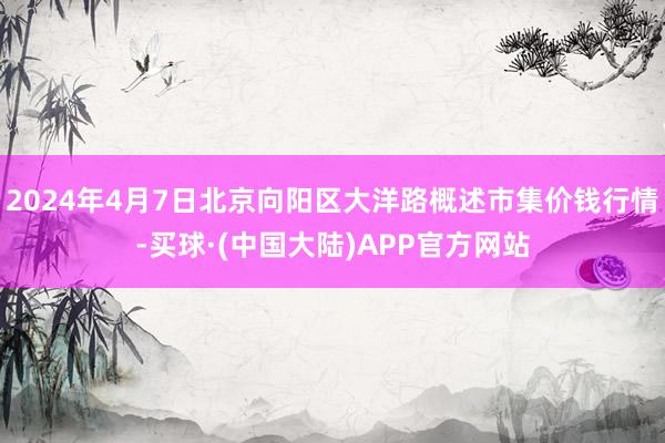 2024年4月7日北京向阳区大洋路概述市集价钱行情-买球·(中国大陆)APP官方网站