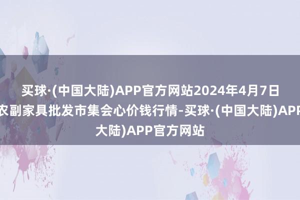 买球·(中国大陆)APP官方网站2024年4月7日北京水屯农副家具批发市集会心价钱行情-买球·(中国大陆)APP官方网站