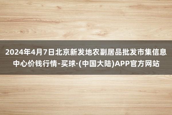 2024年4月7日北京新发地农副居品批发市集信息中心价钱行情-买球·(中国大陆)APP官方网站