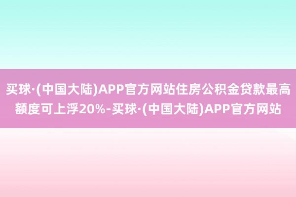 买球·(中国大陆)APP官方网站住房公积金贷款最高额度可上浮20%-买球·(中国大陆)APP官方网站