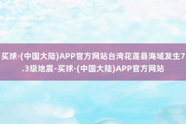 买球·(中国大陆)APP官方网站台湾花莲县海域发生7.3级地震-买球·(中国大陆)APP官方网站