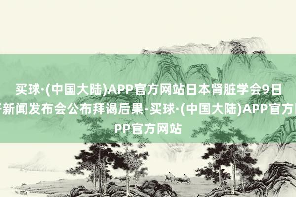 买球·(中国大陆)APP官方网站日本肾脏学会9日召开新闻发布会公布拜谒后果-买球·(中国大陆)APP官方网站