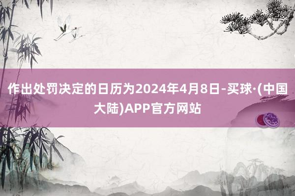 作出处罚决定的日历为2024年4月8日-买球·(中国大陆)APP官方网站