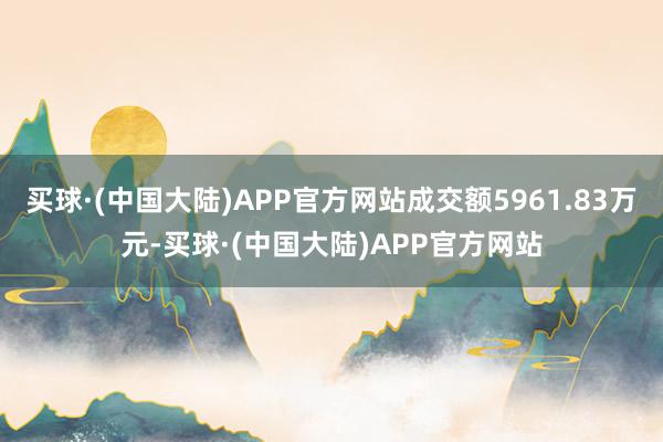 买球·(中国大陆)APP官方网站成交额5961.83万元-买球·(中国大陆)APP官方网站