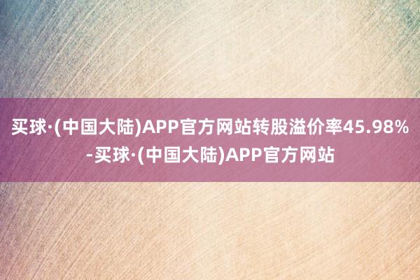 买球·(中国大陆)APP官方网站转股溢价率45.98%-买球·(中国大陆)APP官方网站