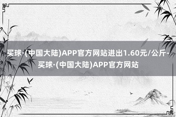 买球·(中国大陆)APP官方网站进出1.60元/公斤-买球·(中国大陆)APP官方网站