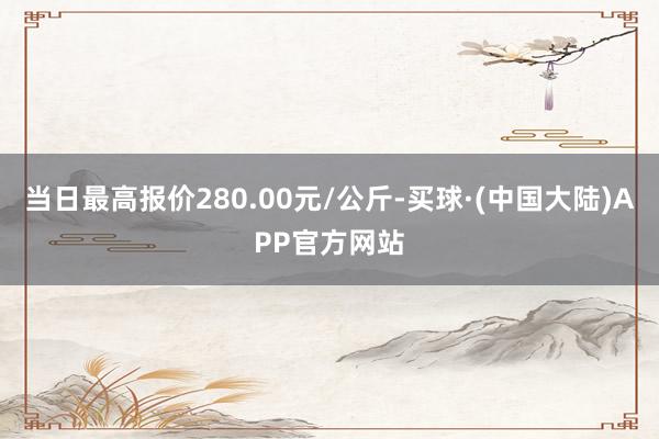 当日最高报价280.00元/公斤-买球·(中国大陆)APP官方网站