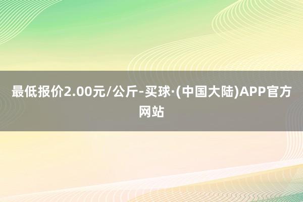 最低报价2.00元/公斤-买球·(中国大陆)APP官方网站