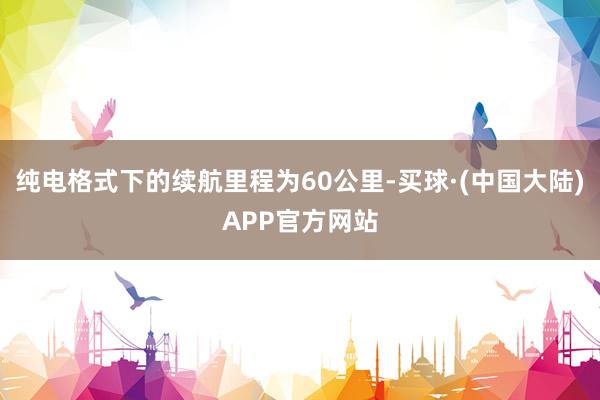 纯电格式下的续航里程为60公里-买球·(中国大陆)APP官方网站