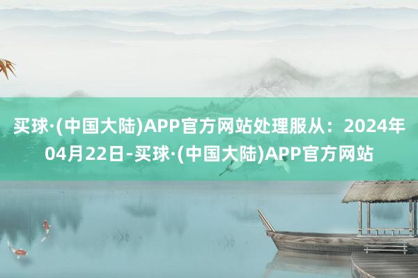 买球·(中国大陆)APP官方网站处理服从：2024年04月22日-买球·(中国大陆)APP官方网站