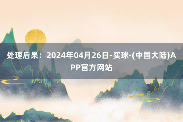 处理后果：2024年04月26日-买球·(中国大陆)APP官方网站