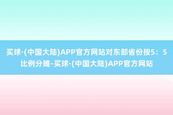 买球·(中国大陆)APP官方网站对东部省份按5：5比例分摊-买球·(中国大陆)APP官方网站