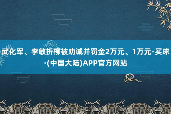 武化军、李敏折柳被劝诫并罚金2万元、1万元-买球·(中国大陆)APP官方网站