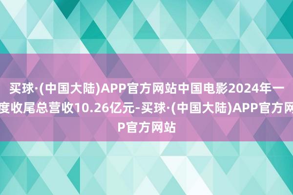 买球·(中国大陆)APP官方网站中国电影2024年一季度收尾总营收10.26亿元-买球·(中国大陆)APP官方网站