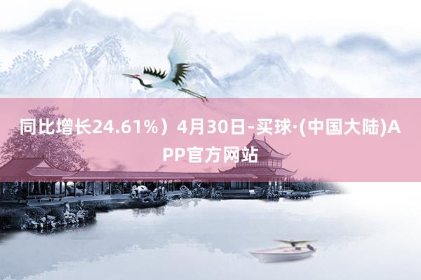 同比增长24.61%）4月30日-买球·(中国大陆)APP官方网站