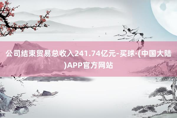 公司结束贸易总收入241.74亿元-买球·(中国大陆)APP官方网站