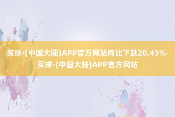 买球·(中国大陆)APP官方网站同比下跌20.43%-买球·(中国大陆)APP官方网站