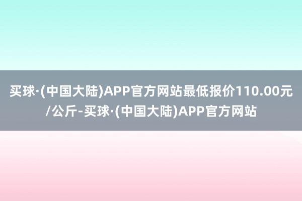 买球·(中国大陆)APP官方网站最低报价110.00元/公斤-买球·(中国大陆)APP官方网站