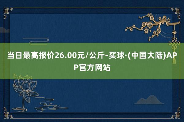 当日最高报价26.00元/公斤-买球·(中国大陆)APP官方网站