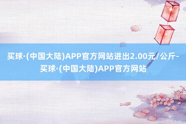 买球·(中国大陆)APP官方网站进出2.00元/公斤-买球·(中国大陆)APP官方网站