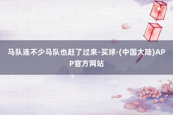 马队连不少马队也赶了过来-买球·(中国大陆)APP官方网站