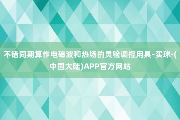 不错同期算作电磁波和热场的灵验调控用具-买球·(中国大陆)APP官方网站