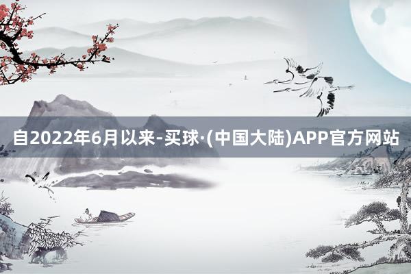 自2022年6月以来-买球·(中国大陆)APP官方网站