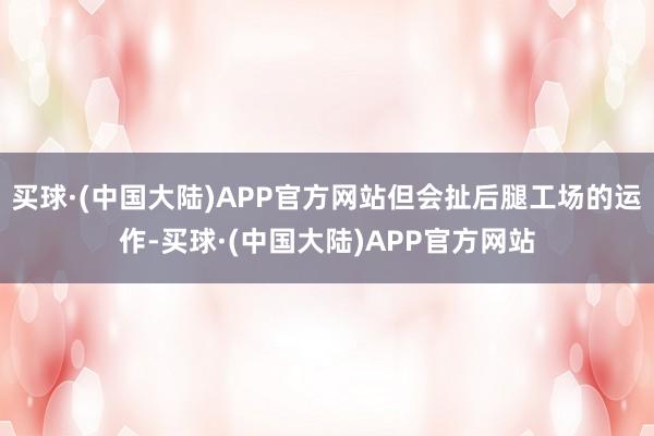 买球·(中国大陆)APP官方网站但会扯后腿工场的运作-买球·(中国大陆)APP官方网站