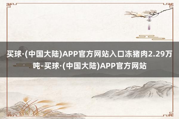 买球·(中国大陆)APP官方网站入口冻猪肉2.29万吨-买球·(中国大陆)APP官方网站