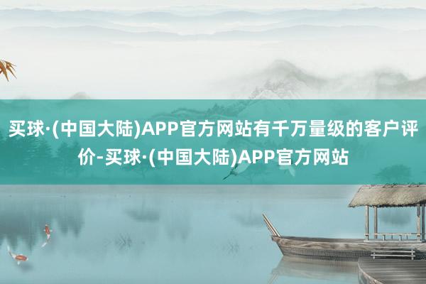 买球·(中国大陆)APP官方网站有千万量级的客户评价-买球·(中国大陆)APP官方网站